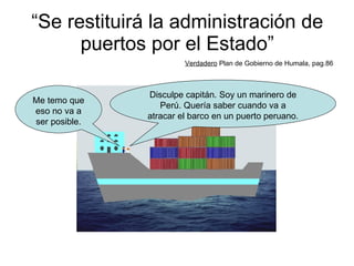 “ Se restituirá la administración de puertos por el Estado” Verdadero  Plan de Gobierno de Humala, pag.86 Disculpe capitán. Soy un marinero de Perú. Quería saber cuando va a atracar el barco en un puerto peruano. Me temo que eso no va a ser posible. 