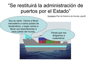 “ Se restituirá la administración de puertos por el Estado” Verdadero  Plan de Gobierno de Humala, pag.86 Pensé que nos dirigíamos a sudamérica. Eso es cierto. Vamos a llevar mercadería a varios países de Sudamérica, y luego vamos a llevar sus exportaciones a otras partes del mundo. 