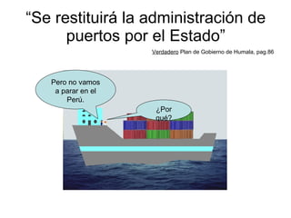 “ Se restituirá la administración de puertos por el Estado” Verdadero  Plan de Gobierno de Humala, pag.86 ¿Por qué? Pero no vamos a parar en el Perú. 