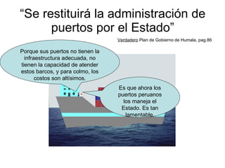 “ Se restituirá la administración de puertos por el Estado” Verdadero  Plan de Gobierno de Humala, pag.86 Es que ahora los puertos peruanos los maneja el Estado. Es tan lamentable. Porque sus puertos no tienen la infraestructura adecuada, no tienen la capacidad de atender estos barcos, y para colmo, los costos son altísimos. 