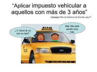 “ Aplicar  impuesto vehicular a aquellos con más de 3 años” Verdadero  Plan de Gobierno de Humala, pag.71 ¿Y cómo le va con su taxi? Mal. Me está yendo muy mal. 