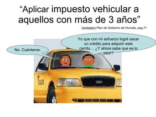 “ Aplicar  impuesto vehicular a aquellos con más de 3 años” Verdadero  Plan de Gobierno de Humala, pag.71 Yo que con mi esfuerzo logré sacar un crédito para adquirir este carrito… ¿Y ahora sabe que es lo peor? No. Cuénteme. 