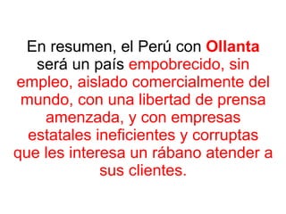 En resumen, el Perú con  Ollanta  será un país  empobrecido, sin empleo, aislado   comercialmente del mundo, con una libertad de prensa amenzada, y con empresas estatales ineficientes y corruptas que les interesa un rábano atender a sus clientes. 