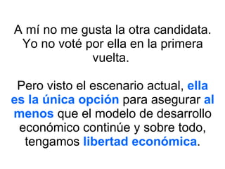 A mí no me gusta la otra candidata. Yo no voté por ella en la primera vuelta.  Pero visto el escenario actual,  ella es la única opción  para asegurar  al menos  que el modelo de desarrollo económico continúe y sobre todo, tengamos  libertad económica . 