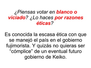 ¿Piensas votar en  blanco o viciado ? ¿Lo haces  por razones éticas ?  Es conocida la escasa ética con que se manejó el país en el gobierno fujimorista. Y quizás no quieras ser “cómplice” de un eventual futuro gobierno de Keiko. 