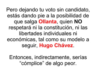 Pero dejando tu voto sin candidato, estás dando pie a la posibilidad de que salga  Ollanta , quien  NO  respetará ni la constitución, ni las libertades individuales ni económicas, tal como su modelo a seguir,  Hugo Chávez . Entonces, indirectamente, serías “cómplice” de algo peor. 
