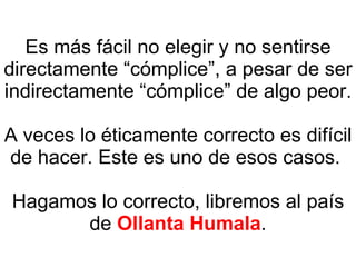 Es más fácil no elegir y no sentirse directamente “cómplice”, a pesar de ser indirectamente “cómplice” de algo peor. A veces lo éticamente correcto es difícil de hacer. Este es uno de esos casos.  Hagamos lo correcto, libremos al país de  Ollanta Humala . 