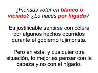 ¿Piensas votar en  blanco o viciado ? ¿Lo haces  por hígado ?  Es justificable sentirse con cólera por algunos hechos ocurridos durante el gobierno fujimorista. Pero en esta, y cualquier otra situación, lo mejor es pensar con la cabeza y no con el hígado. 