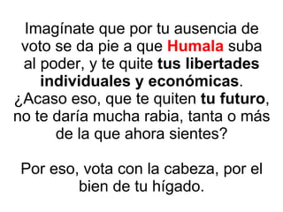 Imagínate que por tu ausencia de voto se da pie a que  Humala  suba al poder, y te quite  tus libertades individuales y económicas . ¿Acaso eso, que te quiten  tu futuro , no te daría mucha rabia, tanta o más de la que ahora sientes? Por eso, vota con la cabeza, por el bien de tu hígado. 