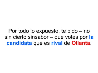 Por todo lo expuesto, te pido – no sin cierto sinsabor – que votes por  la   candidata  que es  rival  de  Ollanta . 