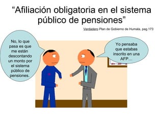 “ Afiliación obligatoria en el sistema público de pensiones” Verdadero  Plan de Gobierno de Humala, pag.173 Yo pensaba que estabas inscrito en una AFP… No, lo que pasa es que me están  descontando un monto por el sistema público de pensiones.  
