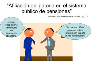 “ Afiliación obligatoria en el sistema público de pensiones” Verdadero  Plan de Gobierno de Humala, pag.173 Se pasaron. Este gobierno quiere forrarse con la plata de los trabajadores. Lo estoy. Pero aparte me hacen ese descuento obligatorio. 