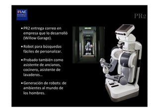 PR2
• PR2	
  entrega	
  correo	
  en	
  
empresa	
  que	
  lo	
  desarrolló	
  
(Willow	
  Garage).	
  
• Robot	
  para	
  búsquedas	
  
fáciles	
  de	
  personalizar.	
  	
  
• Probado	
  también	
  como	
  
asistente	
  de	
  ancianos,	
  
cocinero,	
  asistente	
  de	
  
lavaderos…	
  
• Generación	
  de	
  robots:	
  de	
  
ambientes	
  al	
  mundo	
  de	
  
los	
  hombres.	
  
 