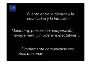 Puente entre lo técnico y la
creatividad y la intuición.
Marketing, persuasión, cooperación,
management, y moderar expectativas…
…Simplemente comunicarse con
otras personas.
 