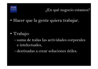 ¿En qué negocio estamos?
•  Hacer que la gente quiera trabajar.
•  Trabajo:
– suma de todas las actividades corporales
e intelectuales,
– destinadas a crear soluciones útiles.
 
