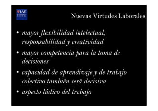 Nuevas Virtudes Laborales
•  mayor flexibilidad intelectual,
responsabilidad y creatividad
•  mayor competencia para la toma de
decisiones
•  capacidad de aprendizaje y de trabajo
colectivo también será decisiva
•  aspecto lúdico del trabajo
 