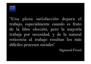 “Una plena satisfacción depara el
trabajo, especialmente cuando es fruto
de la libre elección, pero la mayoría
trabaja por necesidad, y de la natural
reticencia al trabajo resultan los más
difíciles procesos sociales”
Sigmund Freud
 