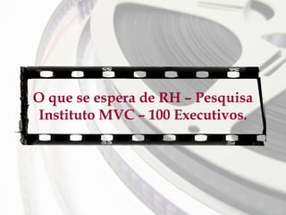 O que se espera de RH – Pesquisa
Instituto MVC – 100 Executivos.

 