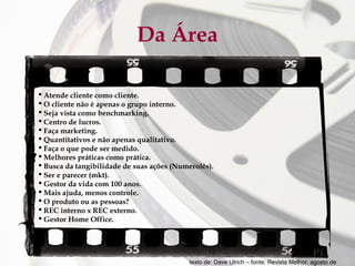 Da Área
 Atende cliente como cliente.
 O cliente não é apenas o grupo interno.
 Seja vista como benchmarking.
 Centro de lucros.
 Faça marketing.
 Quantitativos e não apenas qualitativo.
 Faça o que pode ser medido.
 Melhores práticas como prática.
 Busca da tangibilidade de suas ações (Numerolês).
 Ser e parecer (mkt).
 Gestor da vida com 100 anos.
 Mais ajuda, menos controle.
 O produto ou as pessoas?
 REC interno x REC externo.
 Gestor Home Office.

texto de: Dave Ulrich – fonte: Revista Melhor, agosto de

 
