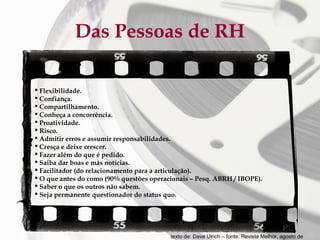 Das Pessoas de RH
 Flexibilidade.
 Confiança.
 Compartilhamento.
 Conheça a concorrência.
 Proatividade.
 Risco.
 Admitir erros e assumir responsabilidades.
 Cresça e deixe crescer.
 Fazer além do que é pedido.
 Saiba dar boas e más notícias.
 Facilitador (do relacionamento para a articulação).
 O que antes do como (90% questões operacionais – Pesq. ABRH / IBOPE).
 Saber o que os outros não sabem.
 Seja permanente questionador do status quo.

texto de: Dave Ulrich – fonte: Revista Melhor, agosto de

 