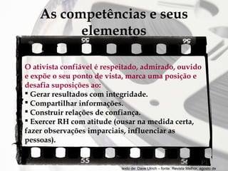 As competências e seus
elementos
O ativista confiável é respeitado, admirado, ouvido
e expõe o seu ponto de vista, marca uma posição e
desafia suposições ao:
 Gerar resultados com integridade.
 Compartilhar informações.
 Construir relações de confiança.
 Exercer RH com atitude (ousar na medida certa,
fazer observações imparciais, influenciar as
pessoas).

texto de: Dave Ulrich – fonte: Revista Melhor, agosto de

 