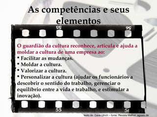 As competências e seus
elementos
O guardião da cultura reconhece, articula e ajuda a
moldar a cultura de uma empresa ao:
 Facilitar as mudanças.
 Moldar a cultura.
 Valorizar a cultura.
 Personalizar a cultura (ajudar os funcionários a
descobrir o sentido do trabalho, gerenciar o
equilíbrio entre a vida e trabalho, e estimular a
inovação).

texto de: Dave Ulrich – fonte: Revista Melhor, agosto de

 