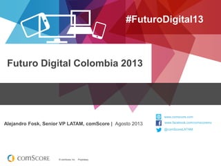 © comScore, Inc. Proprietary.© comScore, Inc. Proprietary.
Futuro Digital Colombia 2013
#FuturoDigital13
Alejandro Fosk, Senior VP LATAM, comScore | Agosto 2013
@comScoreLATAM
www.comscore.com
www.facebook.com/comscoreinc
 