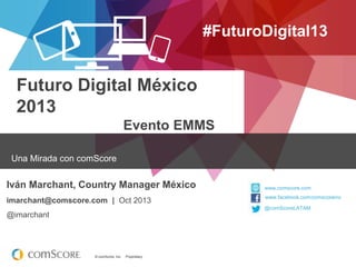 #FuturoDigital13

Futuro Digital México
2013
Evento EMMS
Una Mirada con comScore

Iván Marchant, Country Manager México
imarchant@comscore.com | Oct 2013

www.comscore.com
www.facebook.com/comscoreinc
@comScoreLATAM

@imarchant

© comScore, Inc.

Proprietary.

 