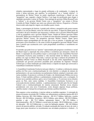 2
religiões representando o lugar de grande sofrimento e de condenação. A origem do
termo é latina: infernum, que significa "as profundezas" ou o "mundo inferior". A
permanência de Michel Temer no poder significaria transformar o Brasil em um
“purgatório” que, segundo a Igreja Católica, é um lugar de purificação para chegar á
santidade necessária e entrar no Paraíso. Esta analogia do governo Dilma Rousseff com
o “inferno” e do governo Michel Temer com o “purgatório” nos remete à Divina
Comédia de Dante Alighieri que narra sua odisseia pelo Inferno, Purgatório e Paraíso
descrevendo cada etapa da viagem com detalhes quase visuais.
Dante, o personagem da história, é guiado pelo inferno e purgatório pelo poeta romano
Virgílio e no céu por Beatriz, musa em várias de suas obras. A figura de Dante pode ser
associada à do povo brasileiro que atravessou o inferno com o governo Dilma Rousseff
e está no purgatório com o governo Michel Temer. Saindo do inferno (governo Dilma
Rousseff), Dante (povo brasileiro) se vê diante de uma altíssima montanha: o Purgatório
(governo Michel Temer). No purgatório (governo Michel Temer), Dante (povo
brasileiro) segue acompanhado por um anjo que o leva ao paraíso. A questão que está
posta para o povo brasileiro é o de como evoluir do purgatório (governo Michel Temer)
para o paraíso que aconteceria com o país progredindo econômica e socialmente em
novas bases.
O caminho que pode levar ao “paraíso” representado pelo progresso econômico e social
do Brasil requer a superação das crises política e econômica que ameaçam o futuro do
Brasil. A superação da crise política requer a convocação de uma Assembleia Nacional
Constituinte Exclusiva para reordenar a vida nacional diante da falência do sistema
político em vigor no Brasil. Para tanto, é preciso que haja a renúncia do presidente da
República (Michel Temer ou Dilma Rousseff se ela não sofrer impeachment) e seja
constituído um governo provisório presidido pelo presidente do Supremo Tribunal
Federal que é a única instituição que ainda merece o respeito da nação que convocaria a
Assembleia Constituinte Exclusiva.
A Assembleia Constituinte Exclusiva teria por objetivo: 1) realizar a reforma do sistema
político do País com a institucionalização do voto distrital e a redução do número de
parlamentares e de suas mordomias nos parlamentos federal, estadual e municipal, entre
outras medidas; 2) promover a reforma do Estado e da Administração Pública em novas
bases; 3) banir partidos políticos e parlamentares comprometidos com a corrupção; 4)
formar novos partidos políticos após a nova Constituinte; e, 5) convocar novas eleições
gerais no País, entre outras medidas. A Assembléia Constituinte Exclusiva a ser
convocada deveria instituir, também, o parlamentarismo e decidir pelo fim do Senado
Federal com a institucionalização do sistema unicameral. Realizar novas eleições
presidenciais sem uma nova Constituinte, como desejam algumas forças políticas,
significa manter o lamaçal da corrupção que domina a política brasileira.
Para superar a crise econômica, é preciso adotar as medidas seguintes: 1) retomada do
desenvolvimento investindo R$ 2 trilhões em infraestrutura econômica (portos-R$ 42,9
bilhões, ferrovias- R$ 130,8 bilhões, rodovias - R$ 811,7 bilhões, hidrovias e portos
fluviais - R$ 10,9 bilhões, aeroportos - R$ 9,3 bilhões, setor elétrico - R$ 293,9 bilhões,
petróleo e gás - R$ 75,3 bilhões, saneamento básico - R$ 270 bilhões e
telecomunicações - R$ 19,7 bilhões) e social (setor de saúde - R$ 83 bilhões/ano, o setor
de educação - R$ 16,9 bilhões/ano e o setor de habitação popular - R$ 160 bilhões)
através de parceria público- privada; 2) redução acentuada das taxas de juros de curto e
longo prazo para incentivar os investimentos nas atividades produtivas e r4eduzir ; 3)
 