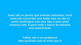Estes são os pontos que entendo relevantes. Você
pode não concordar com todos eles, ou não se
sentir confortável com eles. Mas é para onde
estamos indo. É para onde o futuro do trabalho
esta caminhando.
Falhar não é um problema!
Não aprender com os erros que é!
13
 