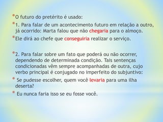 *O futuro do pretérito é usado:
*1. Para falar de um acontecimento futuro em relação a outro,
já ocorrido: Marta falou que não chegaria para o almoço.
*Ele dirá ao chefe que conseguiria realizar o serviço.
*2. Para falar sobre um fato que poderá ou não ocorrer,
dependendo de determinada condição. Tais sentenças
condicionadas vêm sempre acompanhadas de outra, cujo
verbo principal é conjugado no imperfeito do subjuntivo:
* Se pudesse escolher, quem você levaria para uma ilha
deserta?
* Eu nunca faria isso se eu fosse você.
 