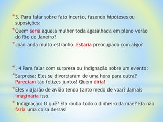 *3. Para falar sobre fato incerto, fazendo hipóteses ou
suposições:
*Quem seria aquela mulher toda agasalhada em pleno verão
do Rio de Janeiro?
*João anda muito estranho. Estaria preocupado com algo?
*. 4 Para falar com surpresa ou indignação sobre um evento:
*Surpresa: Eles se divorciaram de uma hora para outra?
Pareciam tão felizes juntos! Quem diria!
*Eles viajarão de avião tendo tanto medo de voar? Jamais
imaginaria isso.
* Indignação: O quê? Ela rouba todo o dinheiro da mãe? Ela não
faria uma coisa dessas!
 