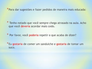 *Para dar sugestões e fazer pedidos de maneira mais educada:
* Tenho notado que você sempre chega atrasado na aula. Acho
que você deveria acordar mais cedo.
* Por favor, você poderia repetir o que acaba de dizer?
*Eu gostaria de comer um sanduiche e gostaria de tomar um
suco.
 