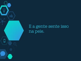 E a gente sente isso
na pele.
 