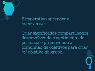 É imperativo aprender a
com-versar.
Criar significados compartilhados,
desenvolvendo o sentimento de
pertença e promovendo a
comunhão de objetivos para criar
“o” objetivo do grupo.
 