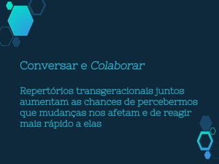 Conversar e Colaborar
Repertórios transgeracionais juntos
aumentam as chances de percebermos
que mudanças nos afetam e de reagir
mais rápido a elas
 