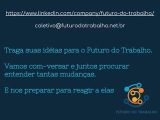 Traga suas idéias para o Futuro do Trabalho.
Vamos com-versar e juntos procurar
entender tantas mudanças.
E nos preparar para reagir a elas
https://www.linkedin.com/company/futuro-do-trabalho/
coletivo@futurodotrabalho.net.br
 