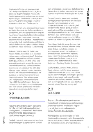 10
dos jogos de forma a engajar pessoas
para atingir um objetivo. Na educação, o
potencial da gamificação é imenso: ela
funciona para despertar interesse, aumentar
a participação, desenvolver criatividade e
autonomia, promover diálogo e resolver
situações-problema. – Geekie.com.br
Design Thinking É uma abordagem que busca
a solução de problemas de forma coletiva e
colaborativa, em uma perspectiva de empatia
máxima com seus stakeholders (interessados):
as pessoas são colocadas no centro de
desenvolvimento do produto – não somente o
consumidor final, mas todos os envolvidos na
ideia (trabalhos em equipes multidisciplinares
são comuns nesse conceito) – Endeavor.org
A Fluent City é uma escola de idiomas
nesses moldes. Considera-se “a escola de
cultura para o curioso insaciável”. A start-up
de Nova York garantiu um financiamento
de US $ 2,5 milhões em 2016 e hoje está
aplicando seu ensino através de métodos
não-convencionais e a chamada filosofia
experiencial em áreas que vão além dos
idiomas, como culinária, cultura e viagens.
Acredita em cursos discovery-based e em
aulas que se transformam em imersões
de um mês inteiro. “Nós ansiamos por
uma vida próspera e multidimensional
” diz o CEO James Rohrbach. “Estamos
construindo o primeiro hub multidisciplinar
para esse tipo de aprendizado em rede e
baseado em exploração de formatos.”
2.2
Rewilding Education
Resumo: Desiludidos com o sistema
escolar, modelos de aprendizagem
privilegiam o contato com a natureza
em detrimento das avaliações
tradicionais de performance.
Desiludidos com o sistema escolar, modelos
de aprendizagem que pressupões contato
com a natureza e a exploração do lado de fora
da sala de aula pedem menos exames e mais
vivência no processo de avaliação dos alunos.
De acordo com o aventureiro e viajante
Ben Fogle, mais experiências em educação
deveriam ser moldadas ao ar livre,
porque a natureza é muito mais tangível
e experimental do que qualquer sala de
aula tradicional. Numa sociedade onde a
tecnologia convida, cada vez mais, a brincar
dentro de casa e em realidade cada vez
mais virtual, experimentar o mundo lá fora
deveria ser matéria obrigatória em escolas.
Deep Green Bush é o nome de uma nova
escola alternativa da Nova Zelândia, onde
a sala de aula é virada do avesso e os
alunos passam a maior parte do tempo
entre as árvores, aprendendo a pescar,
caçar e cozinhar, inclusive fazendo seu
próprio fogo. No Reino Unido, em um
cenário único de floresta nativa, está o
Jardim da infância de floresta Sevenoaks.
Sua fundadora, Caroline Watts, explica:
“Aqui, estamos muito longe de quaisquer
problemas criados pelo mundo moderno,
ligados a administração, tecnologia e gerando
tédio. As alegrias de cada estação estão
presentes, enquanto coletamos castanhas
com as formigas olhando e a água da chuva
tocando o rosto”. Isso é o mundo real.
2.3
Sem Regras
Resumo: Escolas que experimentam
modelos de ensino menos estruturados
pretendem abolir muitas das regras
que julgávamos fundamentais
para o formato de educação.
A sensação de que a educação não está
funcionando porque está muito desconectada
das necessidades do nosso tempo é presente
em muitas sociedades. Em resposta a isso,
Educação
 