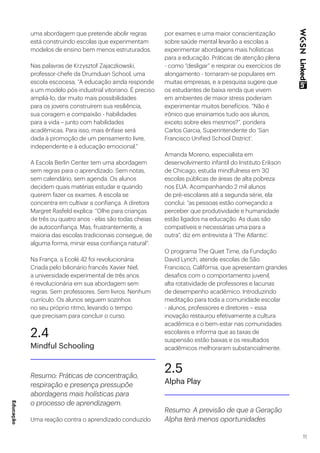 11
uma abordagem que pretende abolir regras
está construindo escolas que experimentam
modelos de ensino bem menos estruturados.
Nas palavras de Krzysztof Zajaczkowski,
professor-chefe da Drumduan School, uma
escola escocesa, “A educação ainda responde
a um modelo pós-industrial vitoriano. É preciso
ampliá-lo, dar muito mais possibilidades
para os jovens construírem sua resiliência,
sua coragem e compaixão - habilidades
para a vida – junto com habilidades
acadêmicas. Para isso, mais ênfase será
dada à promoção de um pensamento livre,
independente e à educação emocional.”
A Escola Berlin Center tem uma abordagem
sem regras para o aprendizado. Sem notas,
sem calendário, sem agenda. Os alunos
decidem quais matérias estudar e quando
querem fazer os exames. A escola se
concentra em cultivar a confiança. A diretora
Margret Rasfeld explica: “Olhe para crianças
de três ou quatro anos - elas são todas cheias
de autoconfiança. Mas, frustrantemente, a
maioria das escolas tradicionais consegue, de
alguma forma, minar essa confiança natural”.
Na França, a Ecolé 42 foi revolucionária.
Criada pelo bilionário francês Xavier Niel,
a universidade experimental de três anos
é revolucionária em sua abordagem sem
regras. Sem professores. Sem livros. Nenhum
currículo. Os alunos seguem sozinhos
no seu próprio ritmo, levando o tempo
que precisam para concluir o curso.
2.4
Mindful Schooling
Resumo: Práticas de concentração,
respiração e presença pressupõe
abordagens mais holísticas para
o processo de aprendizagem.
Uma reação contra o aprendizado conduzido
por exames e uma maior conscientização
sobre saúde mental levarão a escolas a
experimentar abordagens mais holísticas
para a educação. Práticas de atenção plena
- como “desligar” e respirar ou exercícios de
alongamento - tornaram-se populares em
muitas empresas, e a pesquisa sugere que
os estudantes de baixa renda que vivem
em ambientes de maior stress poderiam
experimentar muitos benefícios. “Não é
irônico que ensinamos tudo aos alunos,
exceto sobre eles mesmos?”, pondera
Carlos Garcia, Superintendente do ‘San
Francisco Unified School District’.
Amanda Moreno, especialista em
desenvolvimento infantil do Instituto Erikson
de Chicago, estuda mindfulness em 30
escolas públicas de áreas de alta pobreza
nos EUA. Acompanhando 2 mil alunos
de pré-escolares até a segunda série, ela
conclui: “as pessoas estão começando a
perceber que produtividade e humanidade
estão ligados na educação. As duas são
compatíveis e necessárias uma para a
outra”, diz em entrevista à ‘The Atlantic’.
O programa The Quiet Time, da Fundação
David Lynch, atende escolas de São
Francisco, Califórnia, que apresentam grandes
desafios com o comportamento juvenil,
alta rotatividade de professores e lacunas
de desempenho acadêmico. Introduzindo
meditação para toda a comunidade escolar
- alunos, professores e diretores – essa
inovação restaurou efetivamente a cultura
acadêmica e o bem-estar nas comunidades
escolares e informa que as taxas de
suspensão estão baixas e os resultados
acadêmicos melhoraram substancialmente.
2.5
Alpha Play
Resumo: A previsão de que a Geração
Alpha terá menos oportunidades
Educação
 