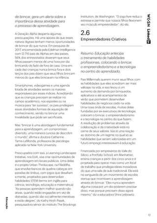12
de brincar, gera um alerta sobre a
importância dessa atividade para
o processo de aprendizagem.
A Geração Alpha desperta algumas
preocupações. Há uma aposta de que esses
nativos digitais tenham menos oportunidades
de brincar do que nunca. Em pesquisa de
2017, encomendada pela Edelman Intelligence
com 12.710 pais de Alphas em dez países,
56% dos entrevistados disseram que seus
filhos passam menos de uma hora por dia
brincando do lado de fora de casa. Uma em
cada dez crianças nunca brinca fora e dois
terços dos pais dizem que seus filhos brincam
menos do que eles brincaram na infância.
Smartphones, videogames e uma agenda
lotada de atividades seriam os maiores
responsáveis por esses índices. Acreditando
que as crianças precisam se realizar no
campo acadêmico, nos esportes ou na
música para “ter sucesso”, os pais privilegiam
essas atividades formais de aquisição de
conhecimento, vendo no brincar uma
trivialidade que pode ser sacrificada.
Mas “brincar é uma abordagem fundamental
para a aprendizagem, um compromisso
divertido, uma maneira curiosa de descobrir
o mundo”, afirma a doutora Catherine
Tamis-LeMonda, professora de psicologia
aplicada na New York University.
Preocupados com isso, a Learning Landscapes
Initiative, nos EUA, visa criar oportunidades de
aprendizagem em locais públicos. Uma delas
é o projeto Urban Thinkscape, na Filadélfia,
que envolve bancos de quebra-cabeças em
paradas de ônibus, com jogos que desafiam
a mente, projetados para desenvolver
habilidades STEM (termo em inglês para
ciência, tecnologia, educação e matemática).
“As pessoas aprendem melhor quando são
ativas, quando estão engajadas em vez de
distraídas, quando são socialmente interativas
e estão alegres”, diz Kathy Hirsh-Pasek,
pesquisadora sênior do instituto The Brookings
Institution, de Washington. “O jogo livre reduz o
estresse e permite que nossos filhos flexionem
seu músculo empreendedor”, diz ela.
2.6
Empreendedores Criativos
Resumo: Educação antecipa
o treinamento de habilidades
profissionais, colocando o brincar,
o empreendedorismo e a tecnologia
no centro do aprendizado.
Pais Millennials querem munir seus filhos com
as habilidades que eles acreditam ser mais
valiosas na vida, e isso levou a um
aumento da demanda por brinquedos,
aplicativos e até acampamentos de
verão que prometem desenvolver
habilidades de negócios cedo na vida.
Uma nova onda de escolas, muitas delas
fundadas por ex-executivos de tecnologia,
colocam o brincar, o empreendedorismo
e a tecnologia no centro do que fazem.
A resolução de problemas através da
colaboração e da criatividade está no
cerne de seus valores. Isso é uma reação
ao domínio de um regime no qual só as
habilidades que seriam valorizadas em um
futuro emprego interessavam à educação.
Financiada por empresários do Vale do
Silício, a Portfolio School, em Manhattan,
ensina crianças a partir dos cinco anos e é
projetada para operar mais como um local
de trabalho que privilegia ideias inovadoras
do que uma sala de aula tradicional. Ela está
na vanguarda de um movimento de escolas
startup que incentivam a aprendizagem
através do brincar. “Eles nunca aprendem
alguma coisa por um dia poderem precisar
disso, mas porque precisam disso agora
mesmo.” diz a educadora Shira Leibowitz.
Educação
 