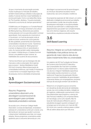 16
Já que o movimento da automação promete
muitas mudanças no mercado de trabalho,
também haverá esforços voltados à educação de
adultos. É preciso dominar novas habilidades na
era da automação. Como o jornalista Max Opray,
do The Guardian, declarou: “A quarta revolução
industrial é a economia do ‘sempre aprendendo’.”
A SkillsFuture, em Singapura, e a ‘Compte Pessoal
de Formation’, na França, fomentam uma cultura
de lifelong learning, oferecendo para adultos
contas pessoais com as quais eles podem comprar
aprendizado. Outro expoente do movimento é
o FutureLearn, um hub de educação onde se
pode encontrar centenas de cursos gratuitos
de alta qualidade, provenientes de importantes
universidades e escolas do mundo: “Queremos
criar uma comunidade de “lifelong learners”
e prover os degraus entre um aprendizado e
outro. As marcas também estão interessadas
em investir. A Adobe lançou o Creative Summer
School, uma plataforma para ‘turbinar’ as
habilidades dos usuários de seus produtos.
“Vamos reconhecer que os empregos não são
mais para a vida e a educação não é apenas
para os jovens “, declara Maddalaine Ansell,
CEO da A University Alliance (associação de
universidades britânicas, cuja missão é impulsionar
o crescimento e a inovação regional por meio
de pesquisa, ensino e atividades empresariais).
3.5
Aprendizagem Socioemocional
Resumo: Programas
universitários absorvem uma
abordagem socioemocional da
aprendizagem para combater
depressão,ansiedade e estresse.
De acordo com o American College Health
Association, as taxas de depressão, ansiedade e
estresse em universitários continuam criando uma
demanda por serviços que ajudem a priorizar
e desenvolver habilidades para lidar com esses
estados. Novos programas universitários estão
apelando para a crescente demanda por uma
abordagem socioemocional da aprendizagem,
ao introduzir disciplinas escolares menos
tradicionais, tais como empatia e resiliência.
Os programas especiais de Yale incluem um centro
dedicado à inteligência emocional que trabalha
para aproveitar o poder das emoções através
de pesquisa e educação, e cria oportunidades
de estudo que estimulam a colaboração entre
departamentos que podem ser complementares,
tais como drama e negócios, arte visual e
neurociência, arquitetura e estudos ambientais.
3.6
Skill-Based Learning
Resumo: Integrar ao currículo tradicional
habilidades mais práticas tornou-se
garantia de maior retorno dos alunos
sobre investimento feito na universidade.
Um relatório de 2017 da Fundação da Câmara
de Comércio dos EUA (USCCF) descobriu
que universidades são mais bem-sucedidas
quando focam no retorno sobre investimento
nos alunos e integram habilidades específicas
relacionadas à prática (carreira) no currículo
tradicional. Programas de graduação híbridos
agora incorporam habilidades de aprendizagem
e parcerias diretas com empregadores, enquanto
startups de educação também são tendência.
MissionU é um programa que se concentra
em disciplinas de alta demanda de habilidades
sociais, tais como análise de dados, inteligência
de negócios, colaboração e pensamento crítico.
Para desenvolver esse programa, a startup de
São Francisco trabalhou com empresas líderes
em tecnologia, como Lyft e Spotify. Não há
taxas de matrícula para a MissionU, pois os
estudantes só pagam quando conseguem um
emprego que os remunere com mais de US$
50 mil por ano, quando a startup passa a coletar
15% do salário desse aluno por três anos.
Academia
 