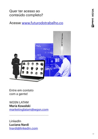 17
Quer ter acesso ao
conteúdo completo?
Acesse www.futurodotrabalho.co
LinkedIn
Luciana Nardi
lnardi@linkedin.com
WGSN LATAM
Maria Kowalski
marketinglatam@wgsn.com
Entre em contato
com a gente!
 