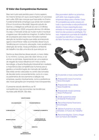 3
O Valor das Competências Humanas
Mas nem tudo está perdido para o homo sapiens.
Ao mesmo tempo em que a automação é um processo
sem volta, 65% das crianças que hoje estão no Ensino
Fundamental terão empregos que ainda nem existem
(Fórum Econômico Mundial). Segundo estudo da
Gartner, a inteligência artificial vai criar 2,3 milhões
de empregos em 2020, enquanto elimina 1,8 milhões.
Ou seja, o mercado ainda vai mudar muito e nos levar
a lugares que não podemos imaginar. A melhor forma
de se preparar para esse novo mercado é prestar
atenção às transformações que estão acontecendo
agora e reconhecer nelas os embriões desse futuro.
Tendências em consumo, educação, meio acadêmico,
obtenção de renda, novas profissões e ambiente
de trabalho nos dão uma dica do que está por vir.
Dentre as descobertas desse estudo, a maior delas
é, no mínimo, curiosa, para não dizer irônica, e vai
animar os otimistas. Aparentando ser uma espécie
de resgate da nossa relevância em meio a tanta
tecnologia, a Quarta Revolução Industrial tem revelado
a importância das competências humanas para a
gestão e a transformação do mercado de trabalho.
Elas estão sendo colocadas no centro das tomadas
de decisão tanto conscientemente, como é o caso
os parâmetros de recrutamento e seleção nas
empresas, quanto intuitivamente, como a preferência
das novas gerações por empresas mais transparentes.
O presente estudo identificou as 10
competências mais recorrentes nas tendências
reunidas pela WGSN. São elas:
Elas prometem definir os próximos
soft skills mais exigidos pelas
empresas daqui para a frente. Essas
10 competências serão visíveis em
tudo o que envolve a vida profissional,
desde a nossa capacitação para
entrada no mercado até a noção que
teremos de sucesso e satisfação. Por
isso, mapeamos a jornada do trabalho
e pudemos identificar o impacto
do fator humano em cada etapa:
1. Encarando o novo consumidor
2. Preparando novos humanos:
A Nova Educação
3. Preparando novas ideias:
A Nova Academia
4. Preparando novas carreiras:
O Novo Profissional
5. Onde queremos estar:
O Ambiente Profissional
6. Reconhecimento financeiro:
Remuneração
7. Valores humanos e as novas
profissões: O Futuro do Trabalho
8. Recomendações: Como chegar
bem ao futuro do trabalho
CRIATIVIDADE
COLABORAÇÃO TRANSPARÊNCIA
COMPARTILHAMENTO
CAPACIDADE DE
EXPERIMENTAÇÃO
ESPÍRITO
EMPREENDEDOR
INTELIGÊNCIA
EMOCIONAL
MINDFULNESS
COMUNIDADE
EMPATIA
 