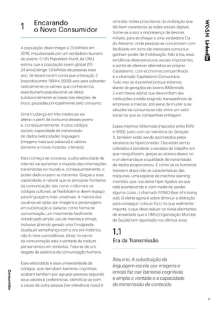 4
A população deve chegar a 7,5 bilhões em
2018, impulsionada por um verdadeiro tsunami
de jovens. O UN Population Fund, da ONU,
estima que a população jovem global (10-
24 anos) atinge 1,8 bilhões de pessoas esse
ano. Se levarmos em conta que a Geração Z
(nascidos entre 1994 e 2009) veio para subverter
radicalmente os valores que conhecemos,
esse tsunami populacional vai afetar
substancialmente as bases das relações de
troca, pautadas principalmente pelo consumo.
Uma mudança em três instâncias vai
alterar o perfil de consumo desses jovens
e, consequentemente, muitos códigos
sociais: capacidade de transmissão
de dados (velocidade), linguagem
(imagens mais que palavras) e valores
(ativismo e novas moedas: o tempo).
Para começo de conversa, a ultra velocidade de
internet vai aumentar o impacto das informações
transmitidas no mundo e, consequentemente, o
poder dado a quem as transmite. Graças a essa
capacidade, é natural que as principais fronteiras
da comunicação, tais como o idioma e os
códigos culturais, se flexibilizem e deem espaço
para linguagens mais universais. A maioria dos
usuários vai optar por imagens e personagens
em substituição a palavras como forma de
comunicação, um movimento facilmente
notado pelo amplo uso de memes e emojis,
inclusive já tendo gerado uma Emojipedia.
Qualquer semelhança com a era pré-histórica
não é mera coincidência, afinal, no cerne
da comunicação está a vontade de traduzir
pensamentos em símbolos. Trata-se de um
resgate da essência da comunicação humana.
Essa velocidade e essa universalidade de
códigos, que derrubam barreiras cognitivas,
acabam também por agrupar pessoas segundo
seus valores e preferências. Identificar-se com
a causa de outra pessoa (ver relevância nisso) é
uma das molas propulsoras da viralização que
tão bem caracteriza as redes sociais digitais.
Some-se a isso a onipresença de devices
móveis, para se chegar a uma verdadeira Era
do Ativismo, onde pessoas se concentram com
facilidade em torno de interesses comuns e
ganham poder de mobilização. Não à toa, essa
tendência afeta estruturas sociais importantes,
a ponto de oferecer alternativa ao próprio
Capitalismo, com economia compartilhada
e o chamado Capitalismo Comunitário.
Tudo isso só é possível porque estamos
diante de gerações de jovens (Millennials,
Z e em breve Alpha) que desconfiam das
instituições e estão exigindo transparência de
empresas e marcas, sob pena de mudar suas
atitudes via consumo se não virem um valor
social no que as companhias entregam.
Esses mesmos Millennials (nascidos entre 1979
e 1993), junto com os membros da Geração
X, também estão sendo acometidos pelos
excessos da hiperconexão. Eles estão sendo
cobrados a ponderar o excesso de trabalho em
que mergulharam, graças ao acesso always on
e on demandque a qualidade de transmissão
de dados proporcionou. É como se os humanos
tivessem absorvido as características das
máquinas, uma espécie de machine learning
invertido, que nos deixa híper ligados ao que
está acontecendo e com medo de perder
alguma coisa, o chamado FOMO (fear of missing
out). O alerta agora é sobre diminuir a distração
para conseguir colocar foco no que realmente
importa, o que deve reduzir os níveis alarmantes
de ansiedade que a OMS (Organização Mundial
de Saúde) tem reportado nos últimos anos.
1.1
Era da Transmissão
Resumo: A substituição da
linguagem escrita por imagens e
emojis faz cair barreiras cognitivas
e amplia a vontade e a capacidade
de transmissão de conteúdo
1 Encarando
o Novo Consumidor
Consumidor
 