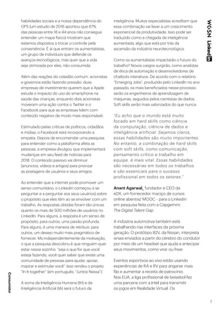 7
habilidades sociais e a nossa dependência do
GPS (um estudo de 2016 apontou que 67%
das pessoas entre 18 e 44 anos não consegue
entender um mapa físico) mostram que
estamos dispostos a trocar o controle pela
conveniência. É aí que entram os aumentalistas,
um grupo de indivíduos que defende os
avanços tecnológicos, mas quer que a vida
seja otimizada por eles, não consumida.
Além das reações do cidadão comum, acionistas
e governos estão fazendo pressão: duas
empresas de investimento querem que a Apple
estude o impacto do uso do smartphone na
saúde das crianças, enquanto dois acionistas
moveram uma ação contra o Twitter e o
Facebook para que as empresas lidem com
conteúdo negativo de modo mais responsável.
Estimulado pelas críticas de políticos, cidadãos
e mídias, o Facebook está incorporando a
empatia. Depois de encomendar uma pesquisa
para entender como a plataforma afeta as
pessoas, a empresa divulgou que implementará
mudanças em seu feed de notícias para
2018. O conteúdo passivo vai diminuir
(anúncios, vídeos e artigos) para priorizar
as postagens de usuários e seus amigos.
Ao entender que a internet pode promover um
senso comunitário, o Linkedin começou a se
perguntar e a perguntar aos seus usuários) sobre
o propósito que eles têm ao se envolver com um
trabalho. As respostas obtidas foram tão únicas
quanto os mais de 500 milhões de usuários no
LinkedIn. Para alguns, a resposta é um senso de
propósito; para outros, uma paixão profunda.
Para alguns, é uma maneira de retribuir; para
outros, um desejo muito mais pragmático de
fornecer. Ms independentemente da motivação,
o que a pesquisa descobriu é que ninguém quer
estar nessa sozinho: “seja o que for que você
esteja fazendo, você quer saber que existe uma
comunidade de pessoas para ajudar, apoiar,
inspirar e estimular você”. Isso rendeu o projeto
“In It together” (em português, “Juntos Nessa”):
A soma da Inteligência Humana (IH) e da
Inteligência Artificial (IA) será o futuro da
inteligência. Muitos especialistas acreditam que
essa combinação vai levar a um crescimento
exponencial da produtividade. Isso pode ser
traduzido como a chegada da inteligência
aumentada, algo que está por trás da
ascensão da indústria neurotecnológica.
Como os aumentalistas impactarão o futuro do
trabalho? Novos cargos surgirão, como analistas
de ética de automação e desenvolvedores de
chatbots interativos. De acordo com o relatório
“Emerging Jobs”, produzido pelo LinkedIn no ano
passado, os mais beneficiados nesse processo
serão os engenheiros de aprendizagem de
máquinas, seguidos pelos cientistas de dados.
Soft skills serão mais valorizados do que nunca.
“Eu acho que o mundo está muito
focado em hard skills como ciência
da computação, ciência de dados e
inteligência artificial. Sejamos claros,
essas habilidades são muito importantes.
No entanto, a combinação de hard skills
com soft skills, como comunicação,
pensamento crítico e trabalho em
equipe, é mais vital. Essas habilidades
são necessárias em todos os trabalhos
e são essenciais para o sucesso
profissional em todos os setores.”
Anant Agarwal_ fundador e CEO da
eDX, um fornecedor maciço de cursos
online abertos/ MOOC - para o Linkedin
em pesquisa feita com a Capgemini:
The Digital Talent Gap
A indústria automotiva também está
trabalhando nas interfaces da próxima
geração. O protótipo B2V, da Nissan, interpreta
sinais enviados a partir do cérebro do condutor
por meio de um headset que ajuda a antecipar
seus movimentos, como virar ou frear.
Eventos esportivos ao vivo estão usando
experiências de RA e RV para angariar mais
fãs e aumentar a receita de patrocínio.
Nos EUA, a liga profissional de beisebol fez
uma parceria com a Intel para transmitir
os jogos em Realidade Virtual. Os
Consumidor
 