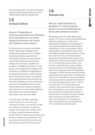 8
campeonatos da NFL e da UEFA Champions
League já estão fazendo testes com a RV,
obtendo altos níveis de engajamento.
1.5
Os Novos Céticos
Resumo: A fragilidade da
confiança das pessoas nas instituições
faz da transparência uma atitude
exigida de empresas e de marcas
por cidadãos e consumidores.
Em termos éticos, o auge da tecnologia
foi 2017. Guerras de propaganda nas
mídias sociais, bullying on-line, invasões
de dados sensíveis e vazamentos de
informação ocuparam as manchetes do
mundo todo. Adicione a essa receita a
ameaça da automação, questões que
envolvem a inteligência artificial e o medo
gerado por empresas de tecnologia muito
poderosas: o resultado é a fragilidade da
confiança das pessoas no sistema. Desde
2016, a Euromonitor detecta em pesquisa
que as pessoas estão lendo os rótulos de
alimentos e bebidas com mais atenção do
que nunca. Transparência torna-se uma
atitude default, que as pessoas esperam
das empresas e os consumidores esperam
das marcas e que, inclusive, passa a
fazer parte do seu valor percebido.
O CEO da Tesla, Elon Musk, respondeu
pessoalmente a um consumidor que
reclamava no Twitter e, em seis dias, corrigiu
um problema de espera em estações de
recarga. Jack Dorsey e Brian Chesky, CEOs
do Twitter e do Airbnb respectivamente,
também foram ao Twitter para perguntar como
poderiam melhorar suas empresas em 2017,
iniciando conversas com consumidores de
seus produtos e ganhando novos clientes.
1.6
Distração Zero
Resumo: Hiperconectadas, as
gerações X e Y estão ocupadas
demais com produtividade para ter
tempo para processar emoções.
David Polgar, expert em mídias digitais, disse
durante um TED que “a internet está transbordando
de humanos agindo como robôs”. Isso é
especialmente verdadeiro para as gerações X e
Y, que estão ocupados demais para processar
as emoções, em meio a um verdadeiro culto à
produtividade. A mentalidade de estar sempre
conectado ao trabalho causa impactos em nosso
bem-estar. É como se os humanos tivessem
absorvido as características das máquinas, uma
espécie de machine learning invertido. Vivemos
em um mundo infinito, onde as coisas nunca
terminam. Há sempre mais e-mails, reuniões e
prazos, que resultam em pressão para se fazer
tudo e levam as pessoas a se sentir desgastadas
e distraídas. Em 2019, menores níveis de distração
serão essenciais por duas razões: muitas pessoas
sofrem com a ansiedade e a maioria quer dedicar
mais tempo a assuntos que realmente importam.
O conceito de “design calmo” para a “internet
das coisas (IoT)” é uma tecnologia que se
molda ao nosso dia a dia sem que precisemos
de um dispositivo ou recurso para usá-la, é a
porta de entrada. O design calmo já existe: o
Amazon Echo e o Google Home são exemplos
disso, assim como os carros autônomos.
Usar a tecnologia como um meio para se
distrair menos pode soar contraproducente,
mas na verdade é questão de saúde.
Consumidor
 