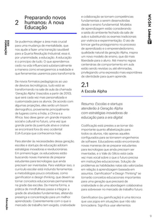 9
Se pudermos eleger a área mais crucial
para uma mudança de mentalidade, que
nos ajude a fazer uma transição saudável
para a Quarta Revolução Industrial, essa é,
por unanimidade, a educação. A educação
é o princípio de tudo. O que aprendemos
cedo na vida influenciará substancialmente
a maneira como enxergaremos a realidade e
que ferramentas usaremos para transformá-la.
De novos formatos pedagógicos ao uso
de devices tecnológicos, tudo está se
transformando na sala de aula da chamada
‘Geração Alpha’ (nascidos a partir de 2010),
que será cada vez mais personalizada e
customizada para os alunos. De acordo com
algumas projeções, eles serão um boom
demográfico, proveniente principalmente
de lugares como a Índia, a China e a
África. Isso deve gerar um grande impacto
social e cultural no futuro, uma vez que
grande parte da juventude ativa e criativa
se encontrará fora do eixo ocidental
EUA-Europa que conhecemos hoje.
Para atender às necessidades dessa geração,
escolas e startups de educação adotam
estratégias inovadoras e revolucionárias.
Em primeiro lugar, os educadores estão
buscando novas maneiras de preparar
estudantes para tecnologias que ainda
precisam ser inventadas. Para viabilizar isso, o
currículo escolar está incluindo ferramentas
e metodologias pouco ortodoxas, como
gamification e design thinking, que devem se
tornar conceitos educacionais permanentes
na grade das escolas. Da mesma forma, a
prática de mindfullness passa a integrar a
grade de atividades fundamentais, afetando
presença e concentração para um melhor
aprendizado. Coerentemente com o que o
mercado de trabalho tem exigido, criatividade
e colaboração se tornam competências
fundamentais a serem desenvolvidas
desde o ensino fundamental. Modelos
de aprendizagem estão considerando
a saída do ambiente fechado da sala de
aula e substituindo os exames tradicionais
por vivência e experimentação. O ato de
brincar ganha protagonismo no processo
de aprendizado e o empreendedorismo,
qualidade natural da geração Alpha, inspira
um novo modelo de ensino, que dá mais
liberdade para o aluno. Até mesmo regras
centenárias de comportamento em aula
estão sendo revistas ou até eliminadas,
privilegiando uma expressão mais espontânea
de identidade para quem aprende.
2.1
A Escola Alpha
Resumo: Escolas e startups
atenderão à Geração Alpha
com estratégias inovadoras de
educação para a era digital.
Codificação está prestes a se tornar tão
importante quanto alfabetização para
todos os alunos, não apenas aqueles
configurados para se tornarem engenheiros
de software. Educadores estão encontrando
novas maneiras de se preparar estudantes
para tecnologias que ainda precisam ser
inventadas, e o Vale do Silício está cada
vez mais vocal sobre o que o futuro precisa
em instituições educacionais. Solução de
problemas as habilidades natas são valorizadas
em relação à aprendizagem baseada em
assuntos. Gamification* e Design Thinking* se
tornarão conceitos educacionais importantes
para uma geração que precisará de
criatividade e de uma abordagem colaborativa
para sobreviver no mercado de trabalho futuro.
Gamification (ou gamificação) é uma técnica
que usa jogos em situações que não são
brincadeira. Significa usar elementos
2
Preparando novos
humanos: A nova
Educação
EIXO
FORMAÇÃOEducação
 