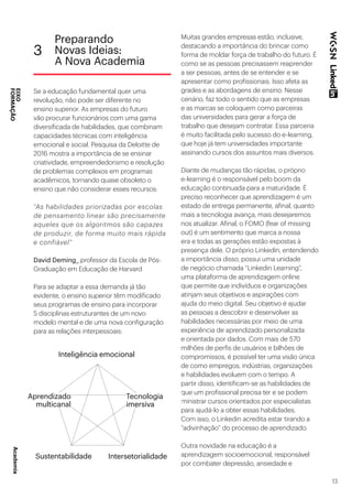 13
Se a educação fundamental quer uma
revolução, não pode ser diferente no
ensino superior. As empresas do futuro
vão procurar funcionários com uma gama
diversificada de habilidades, que combinam
capacidades técnicas com inteligência
emocional e social. Pesquisa da Deloitte de
2016 mostra a importância de se ensinar
criatividade, empreendedorismo e resolução
de problemas complexos em programas
acadêmicos, tornando quase obsoleto o
ensino que não considerar esses recursos:
“As habilidades priorizadas por escolas
de pensamento linear são precisamente
aqueles que os algoritmos são capazes
de produzir, de forma muito mais rápida
e confiável”
David Deming_ professor da Escola de Pós-
Graduação em Educação de Harvard
Para se adaptar a essa demanda já tão
evidente, o ensino superior têm modificado
seus programas de ensino para incorporar
5 disciplinas estruturantes de um novo
modelo mental e de uma nova configuração
para as relações interpessoais:
Muitas grandes empresas estão, inclusive,
destacando a importância do brincar como
forma de moldar força de trabalho do futuro. É
como se as pessoas precisassem reaprender
a ser pessoas, antes de se entender e se
apresentar como profissionais. Isso afeta as
grades e as abordagens de ensino. Nesse
cenário, faz todo o sentido que as empresas
e as marcas se coloquem como parceiras
das universidades para gerar a força de
trabalho que desejam contratar. Essa parceria
é muito facilitada pelo sucesso do e-learning,
que hoje já tem universidades importante
assinando cursos dos assuntos mais diversos.
Diante de mudanças tão rápidas, o próprio
e-learning é o responsável pelo boom da
educação continuada para a maturidade. É
preciso reconhecer que aprendizagem é um
estado de entrega permanente, afinal, quanto
mais a tecnologia avança, mais desejaremos
nos atualizar. Afinal, o FOMO (fear of missing
out) é um sentimento que marca a nossa
era e todas as gerações estão expostas à
presença dele. O próprio Linkedin, entendendo
a importância disso, possui uma unidade
de negócio chamada “Linkedin Learning”,
uma plataforma de aprendizagem online
que permite que indivíduos e organizações
atinjam seus objetivos e aspirações com
ajuda do meio digital. Seu objetivo é ajudar
as pessoas a descobrir e desenvolver as
habilidades necessárias por meio de uma
experiência de aprendizado personalizada
e orientada por dados. Com mais de 570
milhões de perfis de usuários e bilhões de
compromissos, é possível ter uma visão única
de como empregos, indústrias, organizações
e habilidades evoluem com o tempo. A
partir disso, identificam-se as habilidades de
que um profissional precisa ter e se podem
ministrar cursos orientados por especialistas
para ajudá-lo a obter essas habilidades.
Com isso, o Linkedin acredita estar tirando a
“adivinhação” do processo de aprendizado.
Outra novidade na educação é a
aprendizagem socioemocional, responsável
por combater depressão, ansiedade e
3
Preparando
Novas Ideias:
A Nova Academia
EIXO
FORMAÇÃO
Intersetorialidade
Inteligência emocional
Aprendizado
multicanal
Tecnologia
imersiva
Sustentabilidade
Academia
 