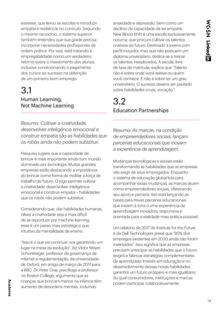 14
estresse, que levou as escolas e introduzir
empatia e resiliência no currículo. Seguindo
o mesmo raciocínio, o sistema superior
também entendeu que sua grade precisa
incorporar necessidades profissionais de
ordem prática. Por isso, está tratando a
empregabilidade como um verdadeiro
retorno sobre o investimento dos alunos,
inclusive condicionando o pagamento
dos cursos ao sucesso na obtenção
de um primeiro bom emprego.
3.1
Human Learning,
Not Machine Learning
Resumo: Cultivar a criatividade,
desenvolver inteligência emocional e
construir empatia são as habilidades que
os robôs ainda não podem substituir.
Pesquisa sugere que a capacidade de
brincar é mais importante ainda num mundo
dominado por tecnologia. Muitas grandes
empresas estão destacando a importância
do brincar como forma de moldar a força de
trabalho do futuro. O jogo permite cultivar
a criatividade, desenvolver inteligência
emocional e construir empatia – habilidades
que os robôs não podem substituir.
Considerando que, das habilidades humanas,
talvez a criatividade seja a mais difícil
de se reproduzir por machine learning,
esse é um passo mais estratégico que
intuitivo da mentalidade de ensino.
“Isso é o que vai continuar nos garantindo um
lugar na mesa da evolução”, diz Viktor Mayer-
Schonberger, professor de governança da
internet e regulamentação, da Universidade
de Oxford, em artigo de março de 2017 para
a BBC. Dr. Peter Gray, psicólogo e professor
no Boston College, argumenta que as
crianças que brincam menos na infância têm
aumento de desordens mentais, incluindo
ansiedade e depressão, bem como um
declínio da capacidade de ter empatia.
New Blood Shift é uma escola exclusivamente
noturna, que procura cultivar os talentos
criativos do futuro. Destinado a jovens com
perfil inovador, mas que não possuem um
diploma universitário, dedica-se a treinar
os talentos inexplorados. A escola, livre
de taxa de matrícula, explica que “Talento
não é sobre onde você esteve ou quem
você conhece. E não é sobre ter um grau
universitário. O sucesso deveria ser pautado
sobre habilidades cruas, vocação.”
3.2
Education Partnerships
Resumo: As marcas, na condição
de empreendedores sociais, lançam
parcerias educacionais que inovam
a experiência de aprendizagem.
Mudanças tecnológicas e sociais estão
transformando as habilidades que as empresas
vão exigir de seus empregados. Enquanto
o sistema de educação global luta para
acompanhar essas mudanças, as marcas atuam
como empreendedores sociais, oferecendo
seu apoio e parceria. Isto está lançando as
bases para novas parcerias educacionais
que trazem à tona o uma experiência de
aprendizagem inovadora, responsiva e
orientada para a realidade mais prática possível.
Um relatório de 2017 do Institute for the Future
e da Dell Technologies prevê que “85% dos
empregos existentes em 2030 ainda não foram
inventados”. Isso significa que as empresas
precisam antecipar as habilidades que o futuro
exigirá e fabricar estratégias complementares
de aprendizado. Investir em educação e no
desenvolvimento dessas novas habilidades
garantirá um futuro próspero e mais igualitário,
do qual consumidores, instituições e marcas
podem participar colaborativamente.
Academia
 