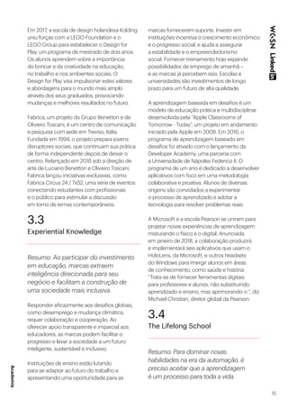 15
Em 2017, a escola de design holandesa Kolding
uniu forças com a LEGO Foundation e o
LEGO Group para estabelecer o Design for
Play, um programa de mestrado de dois anos.
Os alunos aprendem sobre a importância
do brincar e da criatividade na educação,
no trabalho e nos ambientes sociais. O
Design for Play visa impulsionar estes valores
e abordagens para o mundo mais amplo
através dos seus graduados, provocando
mudanças e melhores resultados no futuro.
Fabrica, um projeto do Grupo Benetton e de
Oliviero Toscani, é um centro de comunicação
e pesquisa com sede em Treviso, Itália.
Fundada em 1994, o projeto prepara jovens
disruptores sociais, que continuam sua prática
de forma independente depois de deixar o
centro. Relançado em 2018 sob a direção de
arte de Luciano Benetton e Oliviero Toscani,
Fabrica lançou iniciativas exclusivas, como
Fabrica Circus 24 / 7x52, uma série de eventos
conectando estudantes com profissionais
e o público para estimular a discussão
em torno de temas contemporâneos.
3.3
Experiential Knowledge
Resumo: Ao participar do investimento
em educação, marcas extraem
inteligência direcionada para seu
negócio e facilitam a construção de
uma sociedade mais inclusiva.
Responder eficazmente aos desafios globais,
como desemprego e mudança climática,
requer colaboração e cooperação. Ao
oferecer apoio transparente e imparcial aos
educadores, as marcas podem facilitar o
progresso e levar a sociedade a um futuro
inteligente, sustentável e inclusivo.
Instituições de ensino estão lutando
para se adaptar ao futuro do trabalho e
apresentando uma oportunidade para as
marcas fornecerem suporte. Investir em
instituições incentiva o crescimento econômico
e o progresso social, e ajuda a assegurar
a estabilidade e o empreendedorismo
social. Fornecer treinamento hoje expande
possibilidades de emprego de amanhã –
e as marcas já percebem isso. Escolas e
universidades são investimentos de longo
prazo para um futuro de alta qualidade.
A aprendizagem baseada em desafios é um
modelo de educação prática e multidisciplinar
desenvolvida pela “Apple Classrooms of
Tomorrow - Today”, um projeto em andamento
iniciado pela Apple em 2008. Em 2016, o
programa de aprendizagem baseado em
desafios foi ativado com o lançamento da
Developer Academy, uma parceria com
a Universidade de Nápoles Federico II. O
programa de um ano é dedicado a desenvolver
aplicativos com foco em uma metodologia
colaborativa e proativa. Alunos de diversas
origens são convidados a experimentar
o processo de aprendizado e adotar a
tecnologia para resolver problemas reais.
A Microsoft e a escola Pearson se uniram para
projetar novas experiências de aprendizagem
misturando o físico e o digital. Anunciada
em janeiro de 2018, a colaboração produzirá
e implementará seis aplicativos que usam o
HoloLens, da Microsoft, e outros headsets
do Windows para imergir alunos em áreas
de conhecimento, como saúde e história.
“Trata-se de fornecer ferramentas digitais
para professores e alunos, não substituindo
aprendizado e ensino, mas aprimorando-o “, diz
Michael Christian, diretor global da Pearson.
3.4
The Lifelong School
Resumo: Para dominar novas
habilidades na era da automação, é
preciso aceitar que a aprendizagem
é um processo para toda a vida.
Academia
 